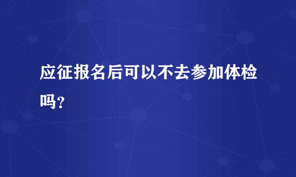 应征报名后可以不去参加体检吗？