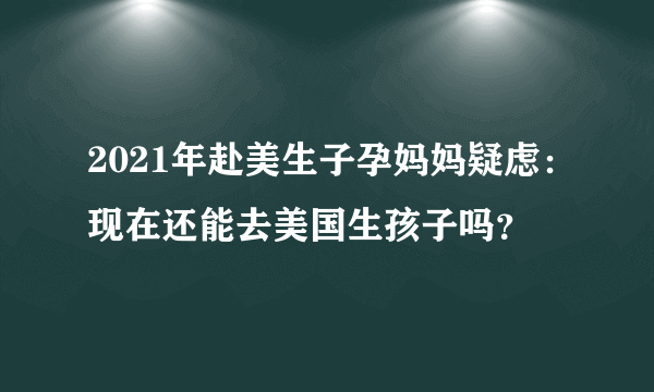 2021年赴美生子孕妈妈疑虑：现在还能去美国生孩子吗？