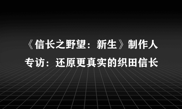 《信长之野望：新生》制作人专访：还原更真实的织田信长