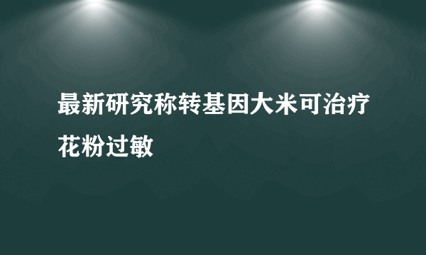 最新研究称转基因大米可治疗花粉过敏