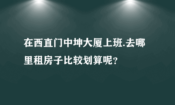 在西直门中坤大厦上班.去哪里租房子比较划算呢？