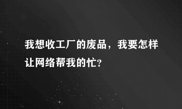 我想收工厂的废品，我要怎样让网络帮我的忙？