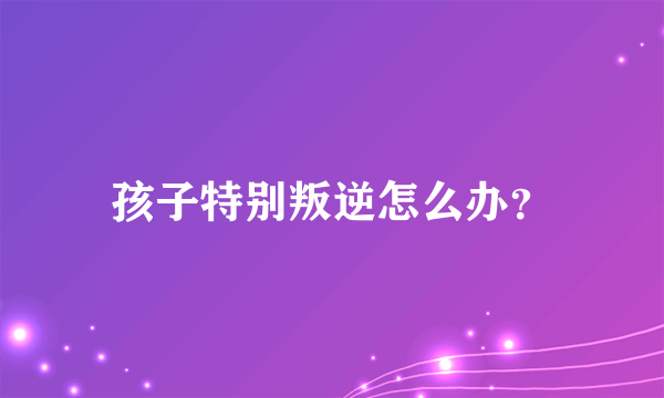 孩子特别叛逆怎么办？