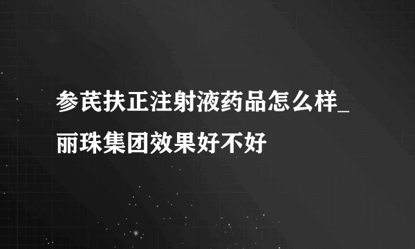 参芪扶正注射液药品怎么样_丽珠集团效果好不好