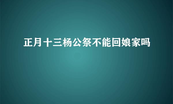 正月十三杨公祭不能回娘家吗