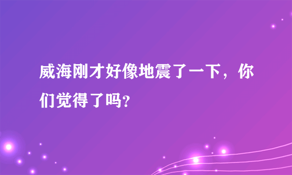 威海刚才好像地震了一下，你们觉得了吗？