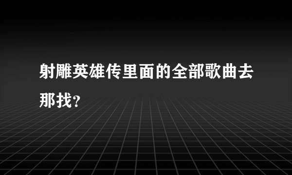 射雕英雄传里面的全部歌曲去那找？