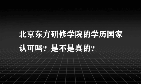 北京东方研修学院的学历国家认可吗？是不是真的？