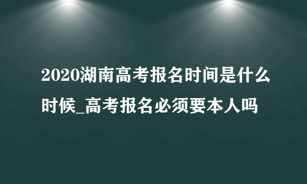 2020湖南高考报名时间是什么时候_高考报名必须要本人吗