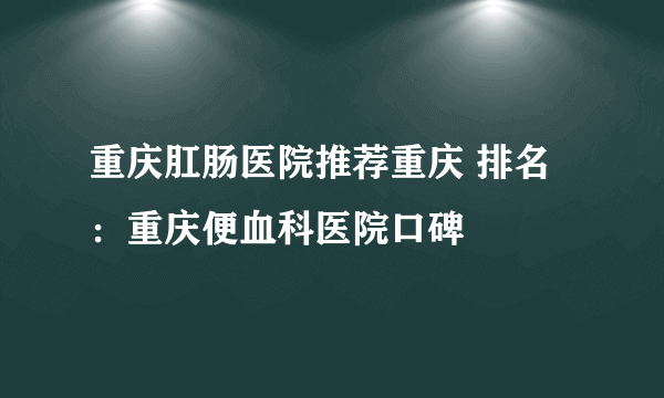 重庆肛肠医院推荐重庆 排名：重庆便血科医院口碑