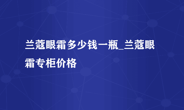 兰蔻眼霜多少钱一瓶_兰蔻眼霜专柜价格