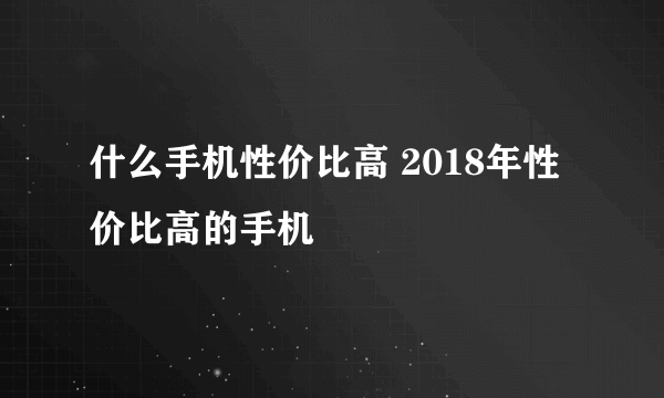 什么手机性价比高 2018年性价比高的手机