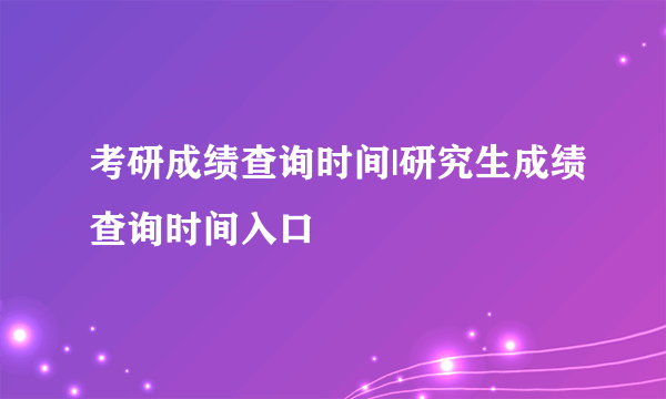 考研成绩查询时间|研究生成绩查询时间入口