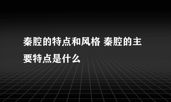 秦腔的特点和风格 秦腔的主要特点是什么