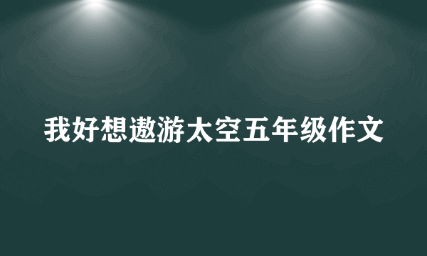 我好想遨游太空五年级作文