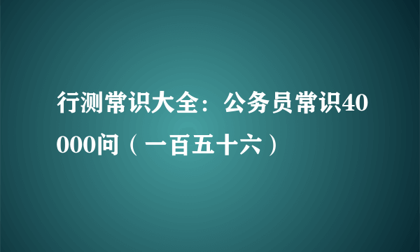 行测常识大全：公务员常识40000问（一百五十六）