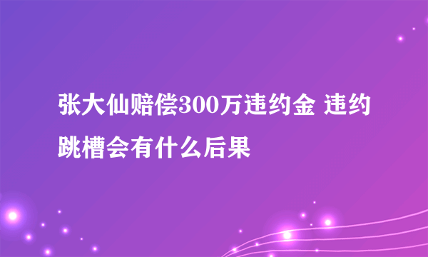 张大仙赔偿300万违约金 违约跳槽会有什么后果