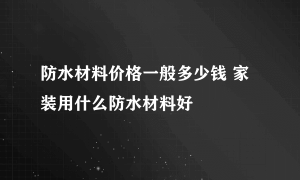 防水材料价格一般多少钱 家装用什么防水材料好