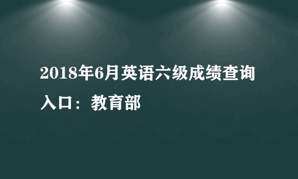 2018年6月英语六级成绩查询入口：教育部