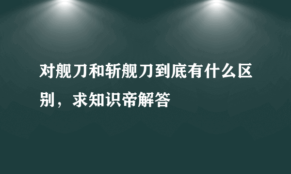 对舰刀和斩舰刀到底有什么区别，求知识帝解答