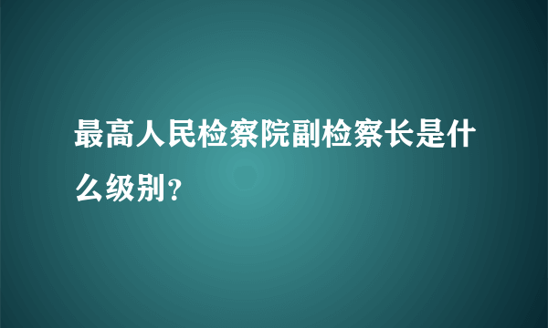 最高人民检察院副检察长是什么级别？