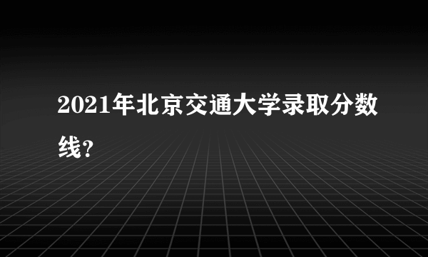 2021年北京交通大学录取分数线？