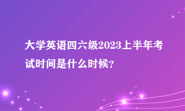 大学英语四六级2023上半年考试时间是什么时候？