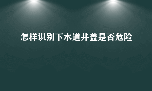 怎样识别下水道井盖是否危险