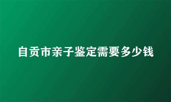 自贡市亲子鉴定需要多少钱