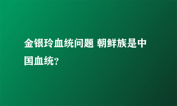 金银玲血统问题 朝鲜族是中国血统？