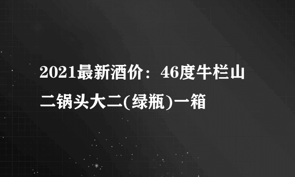 2021最新酒价：46度牛栏山二锅头大二(绿瓶)一箱