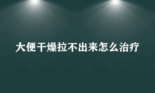 大便干燥拉不出来怎么治疗