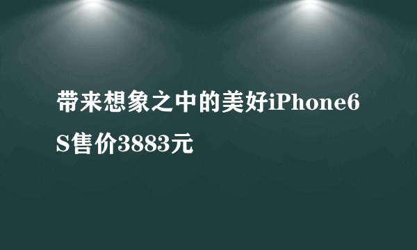 带来想象之中的美好iPhone6S售价3883元