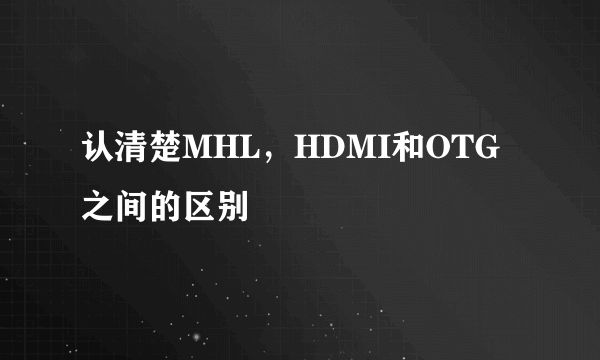 认清楚MHL，HDMI和OTG之间的区别