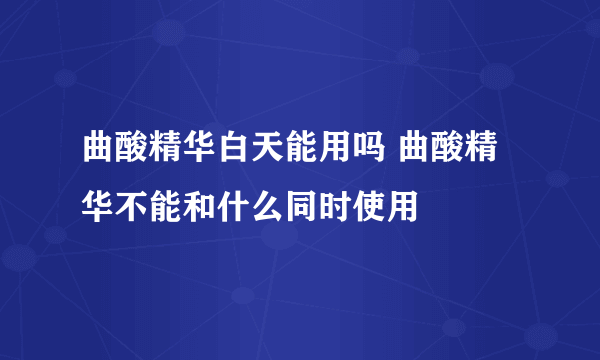 曲酸精华白天能用吗 曲酸精华不能和什么同时使用