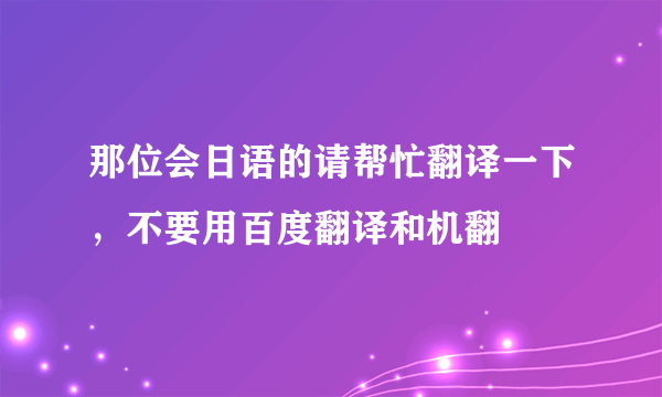 那位会日语的请帮忙翻译一下，不要用百度翻译和机翻