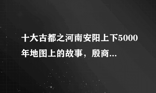 十大古都之河南安阳上下5000年地图上的故事，殷商古都名不虚传！