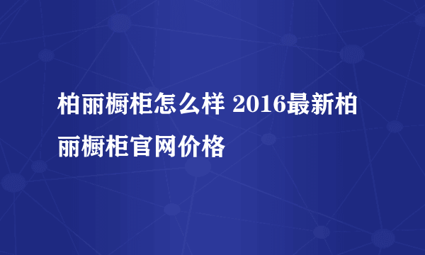 柏丽橱柜怎么样 2016最新柏丽橱柜官网价格