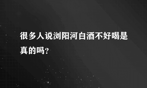 很多人说浏阳河白酒不好喝是真的吗？