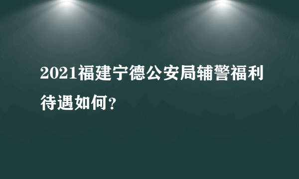 2021福建宁德公安局辅警福利待遇如何？