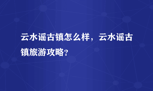 云水谣古镇怎么样，云水谣古镇旅游攻略？