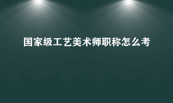 国家级工艺美术师职称怎么考