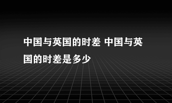 中国与英国的时差 中国与英国的时差是多少