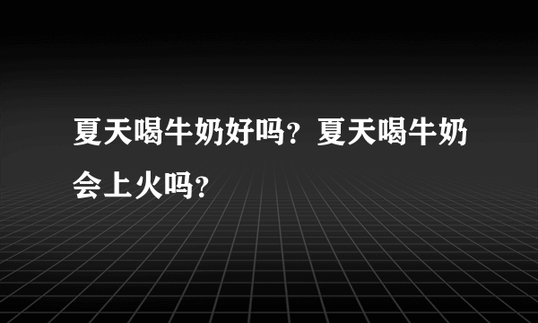 夏天喝牛奶好吗？夏天喝牛奶会上火吗？