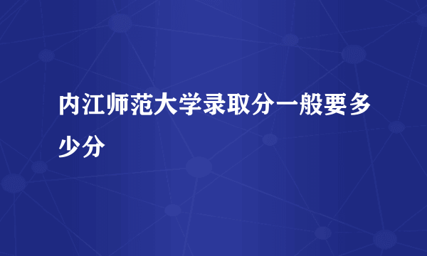 内江师范大学录取分一般要多少分