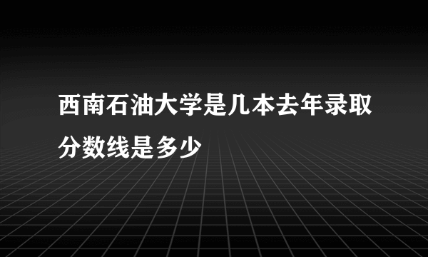 西南石油大学是几本去年录取分数线是多少