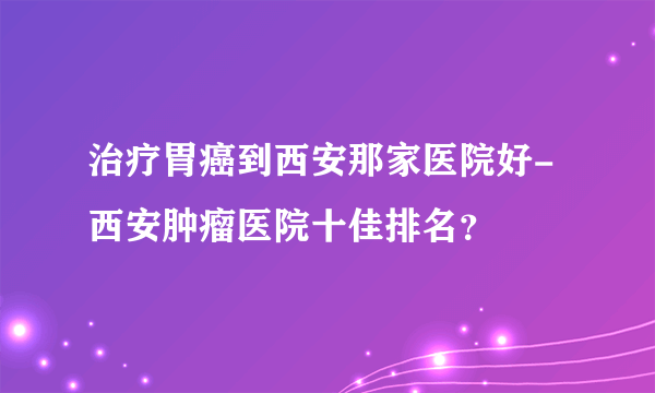 治疗胃癌到西安那家医院好-西安肿瘤医院十佳排名？