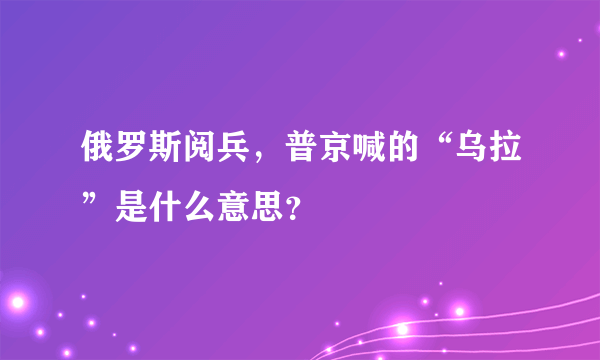 俄罗斯阅兵，普京喊的“乌拉”是什么意思？