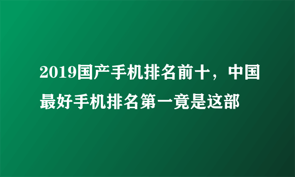 2019国产手机排名前十，中国最好手机排名第一竟是这部