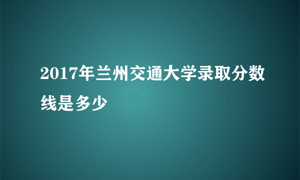 2017年兰州交通大学录取分数线是多少